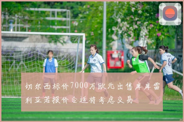 切尔西标价7000万欧元出售库库雷利亚若报价合适将考虑交易