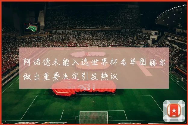 阿诺德未能入选世界杯名单图赫尔做出重要决定引发热议