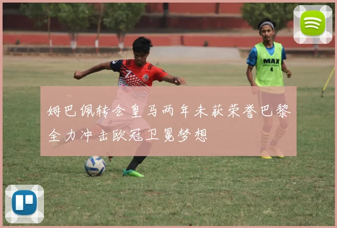 姆巴佩转会皇马两年未获荣誉巴黎全力冲击欧冠卫冕梦想