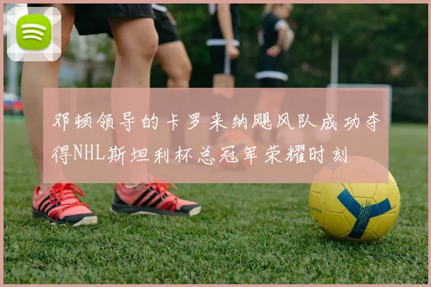 邓顿领导的卡罗来纳飓风队成功夺得NHL斯坦利杯总冠军荣耀时刻