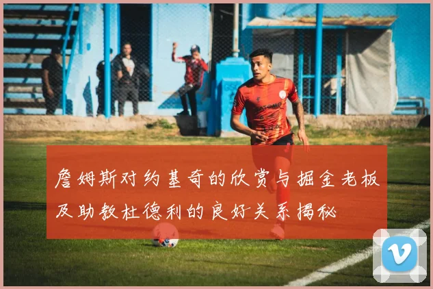 詹姆斯对约基奇的欣赏与掘金老板及助教杜德利的良好关系揭秘