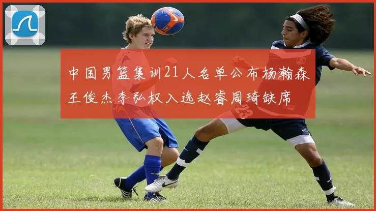 中国男篮集训21人名单公布杨瀚森王俊杰李弘权入选赵睿周琦缺席