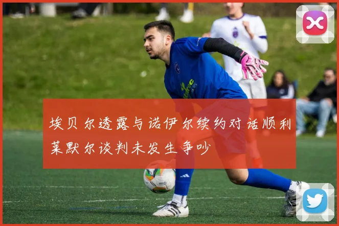 埃贝尔透露与诺伊尔续约对话顺利莱默尔谈判未发生争吵