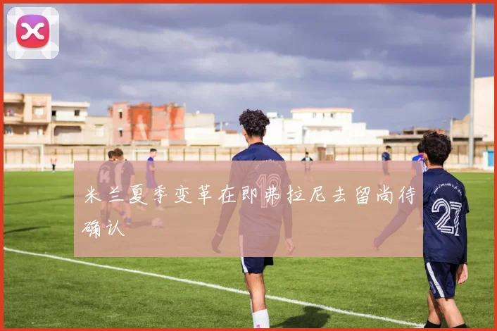 米兰夏季变革在即弗拉尼去留尚待确认