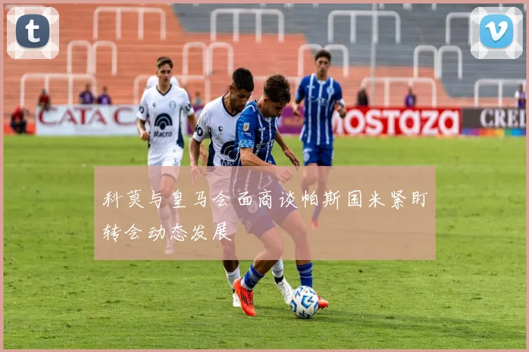 科莫与皇马会面商谈帕斯国米紧盯转会动态发展