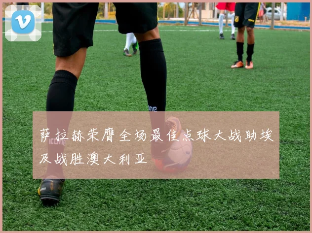 萨拉赫荣膺全场最佳点球大战助埃及战胜澳大利亚