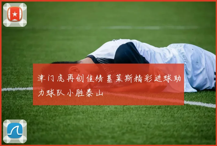 津门虎再创佳绩基莱斯精彩进球助力球队小胜泰山