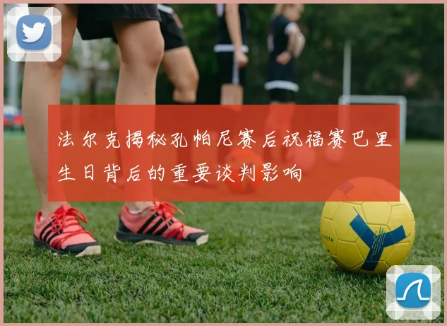 法尔克揭秘孔帕尼赛后祝福赛巴里生日背后的重要谈判影响