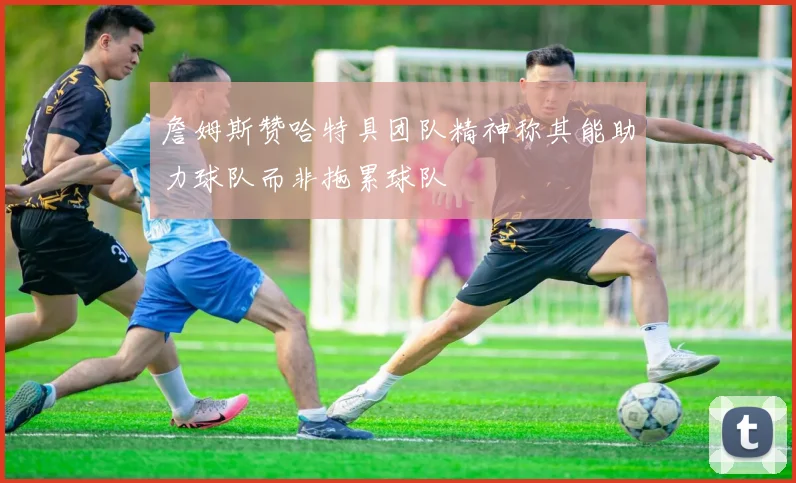 詹姆斯赞哈特具团队精神称其能助力球队而非拖累球队