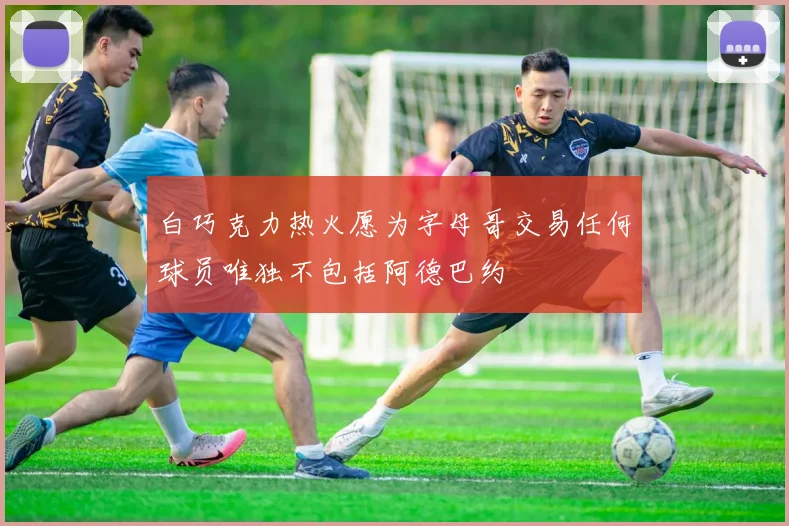 白巧克力热火愿为字母哥交易任何球员唯独不包括阿德巴约