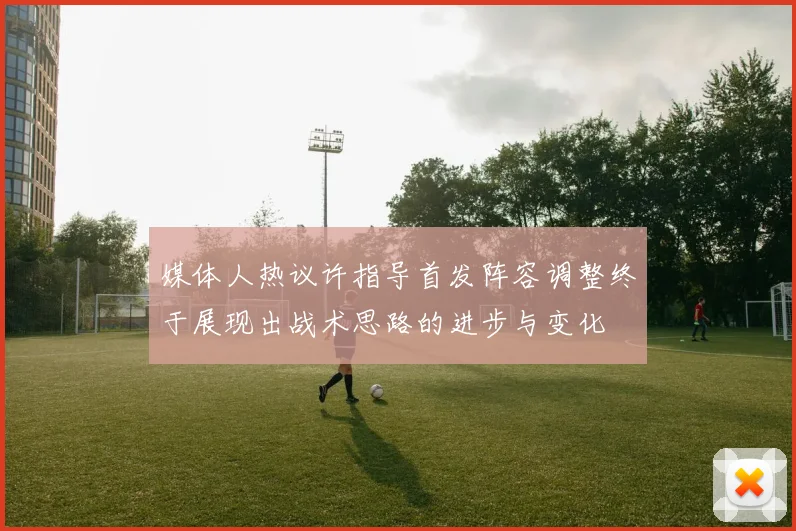 媒体人热议许指导首发阵容调整终于展现出战术思路的进步与变化