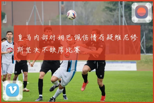 皇马内部对姆巴佩伤情存疑维尼修斯坚决不缺席比赛