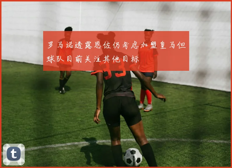 罗马诺透露恩佐仍考虑加盟皇马但球队目前关注其他目标